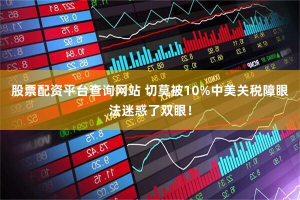 股票配资平台查询网站 切莫被10%中美关税障眼法迷惑了双眼！