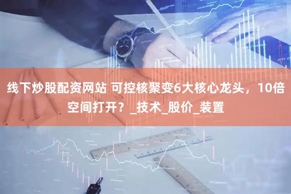 线下炒股配资网站 可控核聚变6大核心龙头，10倍空间打开？_技术_股价_装置