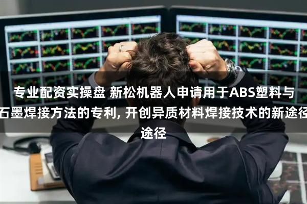 专业配资实操盘 新松机器人申请用于ABS塑料与石墨焊接方法的专利, 开创异质材料焊接技术的新途径