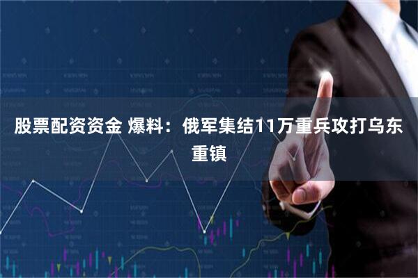 股票配资资金 爆料：俄军集结11万重兵攻打乌东重镇