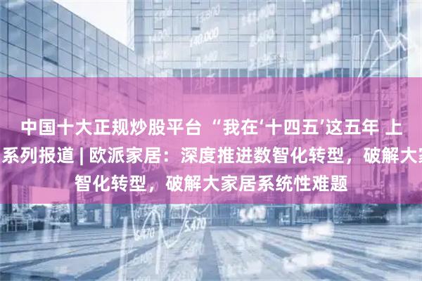 中国十大正规炒股平台 “我在‘十四五’这五年 上市公司在行动”系列报道 | 欧派家居：深度推进数智化转型，破解大家居系统性难题