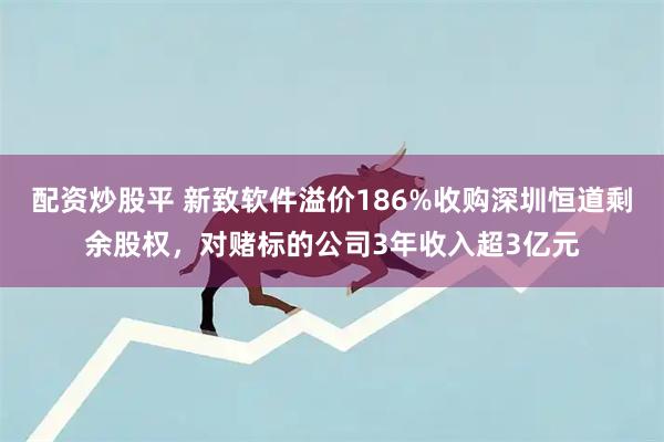 配资炒股平 新致软件溢价186%收购深圳恒道剩余股权，对赌标的公司3年收入超3亿元