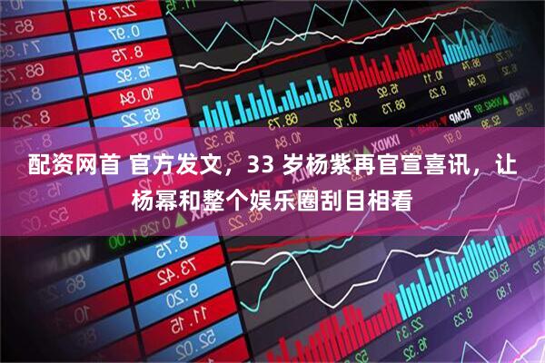 配资网首 官方发文，33 岁杨紫再官宣喜讯，让杨幂和整个娱乐圈刮目相看