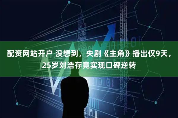 配资网站开户 没想到，央剧《主角》播出仅9天，25岁刘浩存竟实现口碑逆转