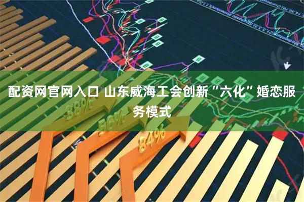 配资网官网入口 山东威海工会创新“六化”婚恋服务模式