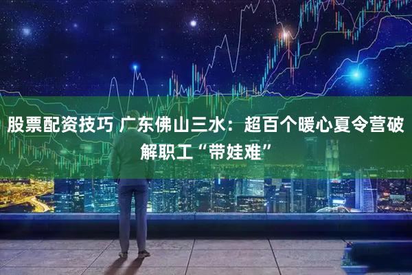 股票配资技巧 广东佛山三水：超百个暖心夏令营破解职工“带娃难”